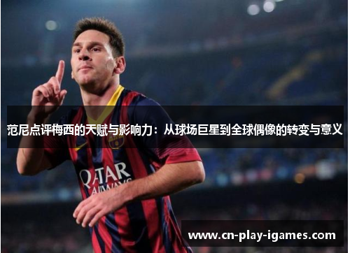范尼点评梅西的天赋与影响力：从球场巨星到全球偶像的转变与意义