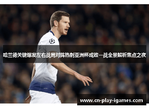 哈兰德关键爆发左右战局对阵热刺亚洲杯成败一战全景解析焦点之夜