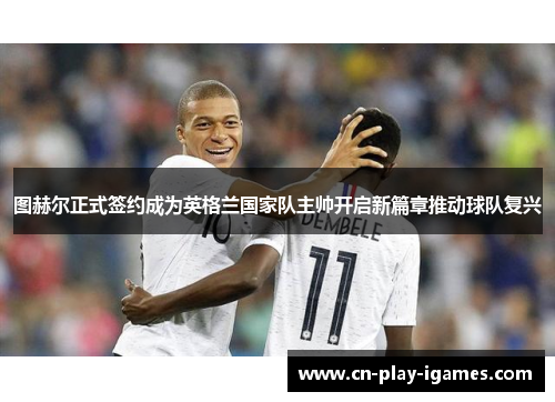 图赫尔正式签约成为英格兰国家队主帅开启新篇章推动球队复兴 图赫尔正式签约成为英格兰国家队主帅开启新篇章推动球队复兴
