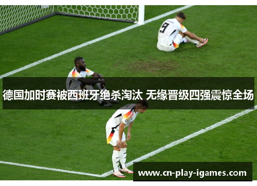 德国加时赛被西班牙绝杀淘汰 无缘晋级四强震惊全场