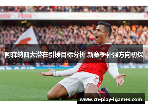 阿森纳四大潜在引援目标分析 新赛季补强方向初探 阿森纳四大潜在引援目标分析 新赛季补强方向初探