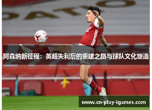 阿森纳新征程:英超失利后的重建之路与球队文化塑造 阿森纳新征程:英超失利后的重建之路与球队文化塑造