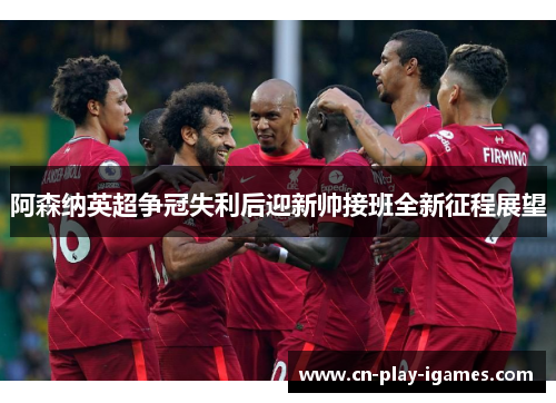 阿森纳英超争冠失利后迎新帅接班全新征程展望 阿森纳英超争冠失利后迎新帅接班全新征程展望
